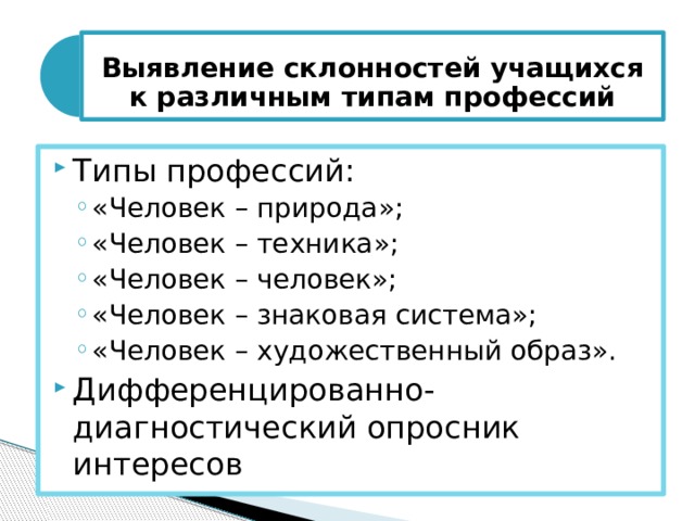  Выявление склонностей учащихся к различным типам професси й   Типы профессий: «Человек – природа»; «Человек – техника»; «Человек – человек»; «Человек – знаковая система»; «Человек – художественный образ». «Человек – природа»; «Человек – техника»; «Человек – человек»; «Человек – знаковая система»; «Человек – художественный образ». Дифференцированно-диагностический опросник интересов 
