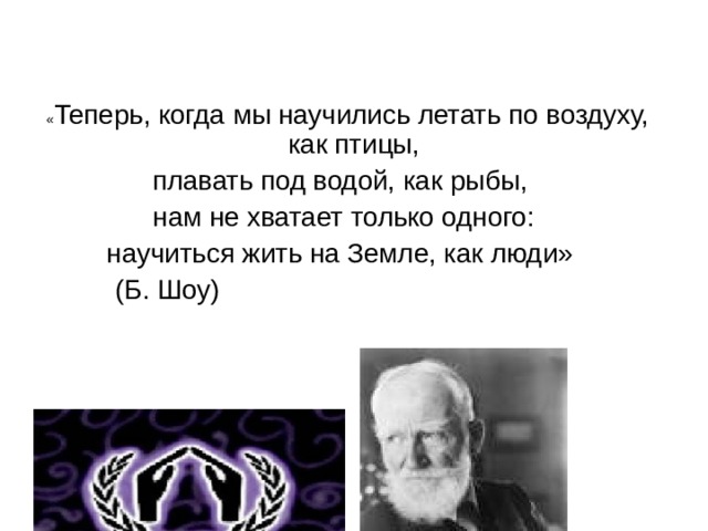  « Теперь, когда мы научились летать по воздуху, как птицы, плавать под водой, как рыбы, нам не хватает только одного: научиться жить на Земле, как люди»  (Б. Шоу) 