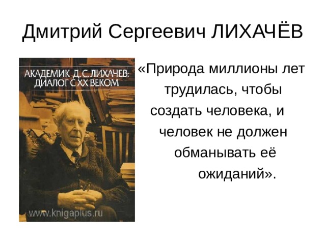Дмитрий Сергеевич ЛИХАЧЁВ  «Природа миллионы лет  трудилась, чтобы  создать человека, и  человек не должен  обманывать её  ожиданий». 