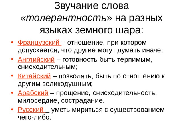 Звучание слова «толерантность » на разных языках земного шара: Французский – отношение, при котором допускается, что другие могут думать иначе; Английский – готовность быть терпимым, снисходительным; Китайский – позволять, быть по отношению к другим великодушным; Арабский – прощение, снисходительность, милосердие, сострадание. Русский – уметь мириться с существованием чего-либо. 