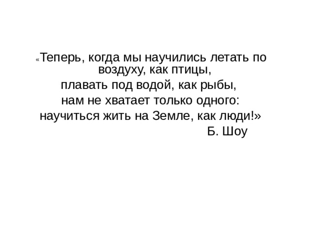  « Теперь, когда мы научились летать по воздуху, как птицы, плавать под водой, как рыбы, нам не хватает только одного: научиться жить на Земле, как люди!»  Б. Шоу 