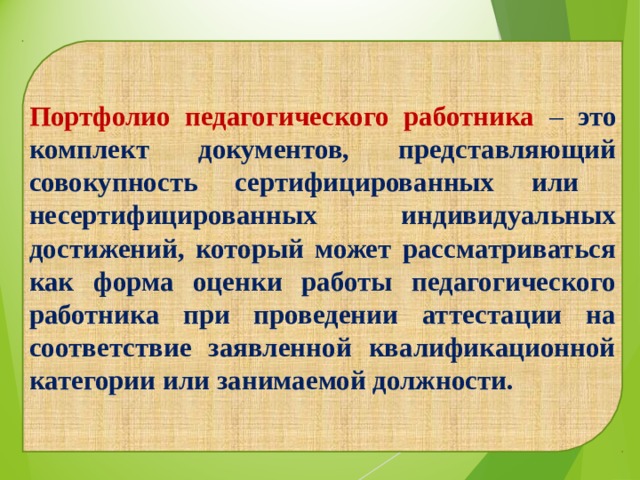  Портфолио педагогического работника –  это комплект документов, представляющий совокупность сертифицированных или несертифицированных индивидуальных достижений, который может рассматриваться как форма оценки работы педагогического работника при проведении аттестации на соответствие заявленной квалификационной категории или занимаемой должности. 