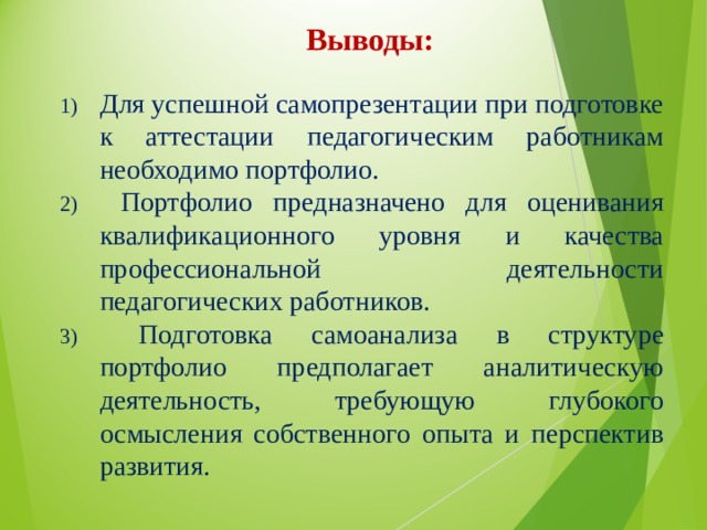Выводы: Для успешной самопрезентации при подготовке к аттестации педагогическим работникам необходимо портфолио.  Портфолио предназначено для оценивания квалификационного уровня и качества профессиональной деятельности педагогических работников.  Подготовка самоанализа в структуре портфолио предполагает аналитическую деятельность, требующую глубокого осмысления собственного опыта и перспектив развития. 