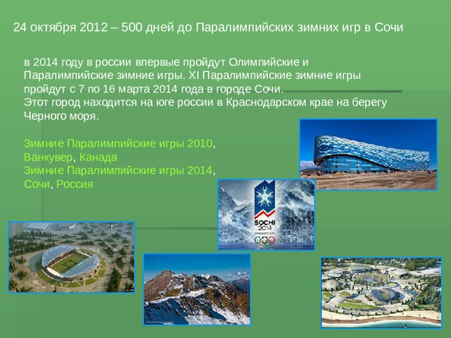 24 октября 2012 – 500 дней до Паралимпийских зимних игр в Сочи  в 2014 году в россии впервые пройдут Олимпийские и Паралимпийские зимние игры. XI Паралимпийские зимние игры пройдут с 7 по 16 марта 2014 года в городе Сочи. Этот город находится на юге россии в Краснодарском крае на берегу Черного моря. Зимние Паралимпийские игры 2010 , Ванкувер , Канада Зимние Паралимпийские игры 2014 , Сочи , Россия 