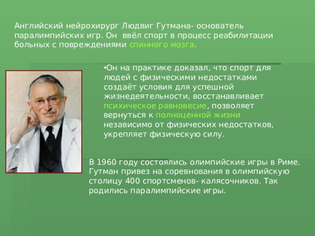 Английский нейрохирург Людвиг Гутмана- основатель паралимпийских игр. Он ввёл спорт в процесс реабилитации больных с повреждениями спинного мозга . Он на практике доказал, что спорт для людей с физическими недостатками создаёт условия для успешной жизнедеятельности, восстанавливает психическое равновесие , позволяет вернуться к полноценной жизни независимо от физических недостатков, укрепляет физическую силу. В 1960 году состоялись олимпийские игры в Риме. Гутман привез на соревнования в олимпийскую столицу 400 спортсменов- калясочников. Так родились паралимпийские игры. 