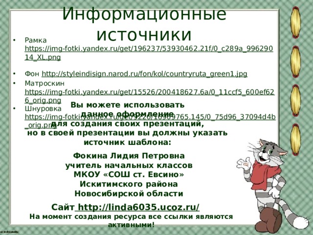 Информационные источники Рамка https://img-fotki.yandex.ru/get/196237/53930462.21f/0_c289a_99629014_XL.png  Фон http://styleindisign.narod.ru/fon/kol/countryruta_green1.jpg Матроскин https://img-fotki.yandex.ru/get/15526/200418627.6a/0_11ccf5_600ef626_orig.png Шнуровка https://img-fotki.yandex.ru/get/9226/16969765.145/0_75d96_37094d4b_orig.png  Вы можете использовать данное оформление для создания своих презентаций, но в своей презентации вы должны указать источник шаблона:  Фокина Лидия Петровна учитель начальных классов МКОУ «СОШ ст. Евсино» Искитимского района Новосибирской области Сайт http://linda6035.ucoz.ru/  На момент создания ресурса все ссылки являются активными!