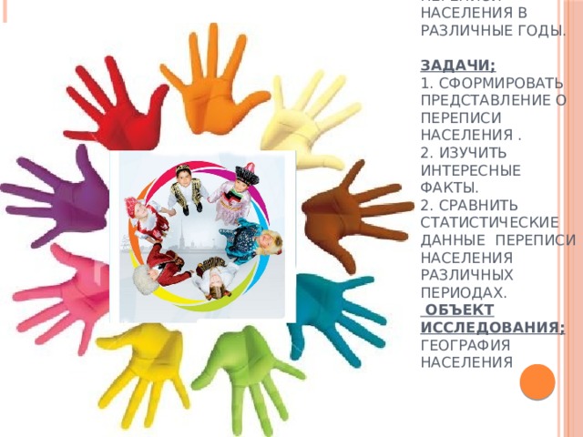  Цель :  изучение истории развития демографической ситуация России, опираясь на данные переписи населения в различные годы.   Задачи;  1. Сформировать представление о переписи населения .  2. Изучить интересные факты.  2. Сравнить статистические данные переписи населения различных периодах.  Объект исследования; география населения 