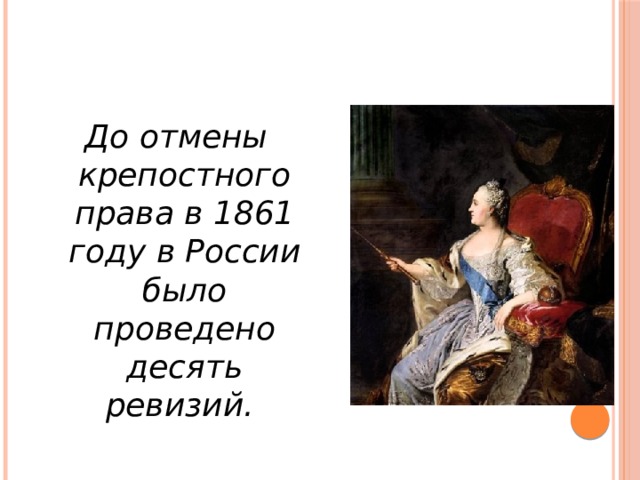 До отмены крепостного права в 1861 году в России было проведено десять ревизий. До отмены крепостного права в 1861 году в России было проведено десять ревизий. При Екатерине II появился новый тип статистических работ, направленных на получение разнообразных статистических данных о состоянии социально-экономической жизни, и возникла так называемая познавательная статистика. Необходимость переписи императрица обосновывала потребностью в точном учете населения, который необходим для устойчивости финансовой системы и управления государством в целом.  
