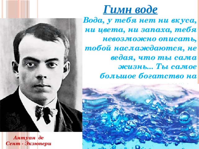 Гимн воде  Вода, у тебя нет ни вкуса, ни цвета, ни запаха, тебя невозможно описать, тобой наслаждаются, не ведая, что ты сама жизнь... Ты самое большое богатство на свете…   Антуан де Сент - Экзюпери 