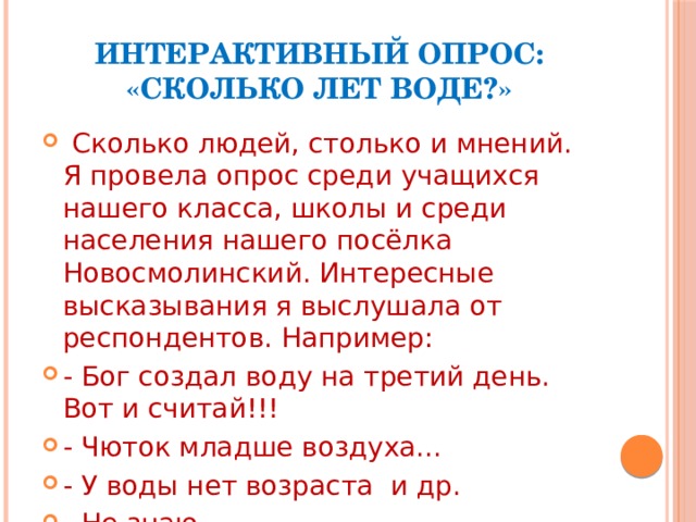 Интерактивный опрос: «Сколько лет воде?»  Сколько людей, столько и мнений. Я провела опрос среди учащихся нашего класса, школы и среди населения нашего посёлка Новосмолинский. Интересные высказывания я выслушала от респондентов. Например: - Бог создал воду на третий день. Вот и считай!!! - Чюток младше воздуха... - У воды нет возраста и др. - Не знаю - Разве может вода иметь возраст? Вот она есть, а вот её и нет!!!! 