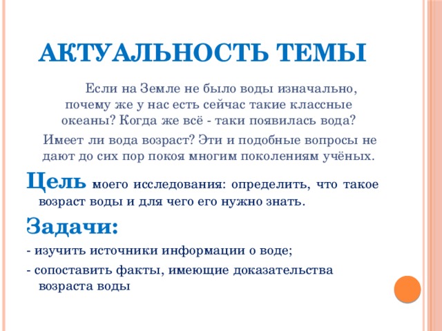 Актуальность темы  Если на Земле не было воды изначально, почему же у нас есть сейчас такие классные океаны? Когда же всё - таки появилась вода?  Имеет ли вода возраст? Эти и подобные вопросы не дают до сих пор покоя многим поколениям учёных. Цель  моего исследования: определить, что такое возраст воды и для чего его нужно знать. Задачи: - изучить источники информации о воде; - сопоставить факты, имеющие доказательства возраста воды 