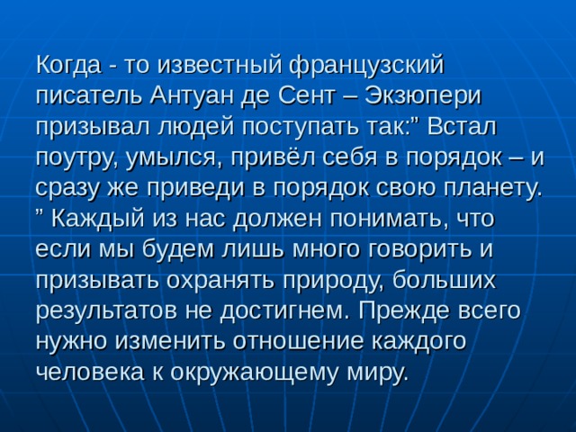 Когда - то известный французский писатель Антуан де Сент – Экзюпери призывал людей поступать так:” Встал поутру, умылся, привёл себя в порядок – и сразу же приведи в порядок свою планету. ” Каждый из нас должен понимать, что если мы будем лишь много говорить и призывать охранять природу, больших результатов не достигнем. Прежде всего нужно изменить отношение каждого человека к окружающему миру. 