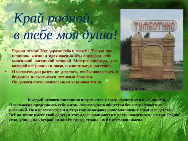 Край родной,  в тебе моя душа! Родная земля! Нет дороже тебя и милей! Ты для нас источник жизни и вдохновения. Мы ощущаем себя маленькой частичкой великой Матери- природы, для которой все равны: и люди, и животные, и растения. И человеку дан разум не для того, чтобы повелевать и бездумно пользоваться земными благами.  Он должен стать рачительным хозяином земли.               Каждый человек постоянно встречается с географическими названиями. Невозможно представить себе жизнь современного общества без географических названий. Они повсеместно и всегда сопровождают наше мышление с раннего детства. Всё на земле имеет свой адрес, и этот адрес начинается с места рождения человека. Родное село, улица, на которой он живёт, город, страна - всё имеет свои имена. 