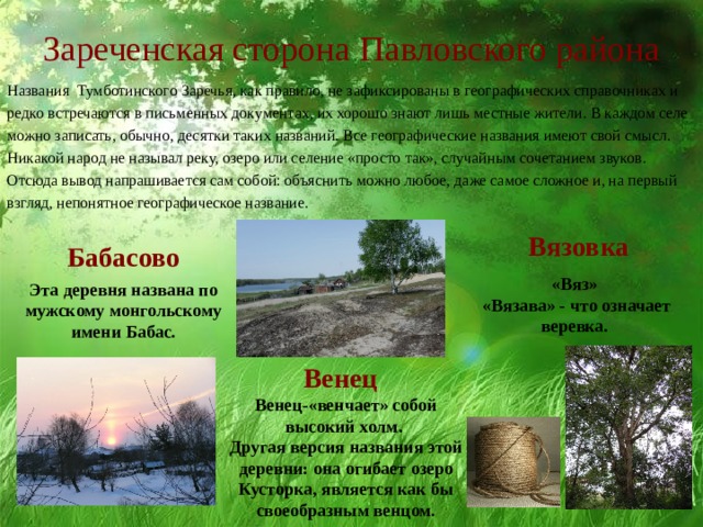 Зареченская сторона Павловского района Названия Тумботинского Заречья, как правило, не зафиксированы в географических справочниках и редко встречаются в письменных документах, их хорошо знают лишь местные жители. В каждом селе можно записать, обычно, десятки таких названий. Все географические названия имеют свой смысл. Никакой народ не называл реку, озеро или селение «просто так», случайным сочетанием звуков. Отсюда вывод напрашивается сам собой: объяснить можно любое, даже самое сложное и, на первый взгляд, непонятное географическое название. Вязовка Бабасово «Вяз» «Вязава» - что означает веревка. Эта деревня названа по мужскому монгольскому имени Бабас. Венец Венец-«венчает» собой высокий холм. Другая версия названия этой деревни: она огибает озеро Кусторка, является как бы своеобразным венцом. 