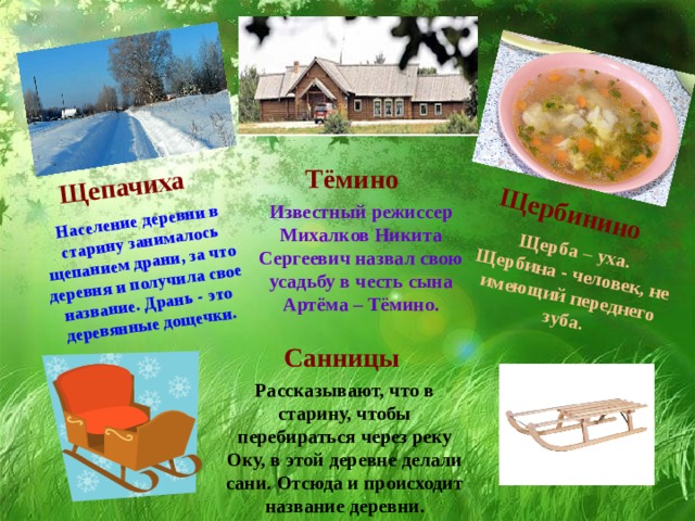 Щепачиха Население деревни в старину занималось щепанием драни, за что деревня и получила свое название. Дрань - это деревянные дощечки. Щербинино Щерба – уха. Щербина - человек, не имеющий переднего зуба. Тёмино Известный режиссер Михалков Никита Сергеевич назвал свою усадьбу в честь сына Артёма – Тёмино. Санницы Рассказывают, что в старину, чтобы перебираться через реку Оку, в этой деревне делали сани. Отсюда и происходит название деревни. 