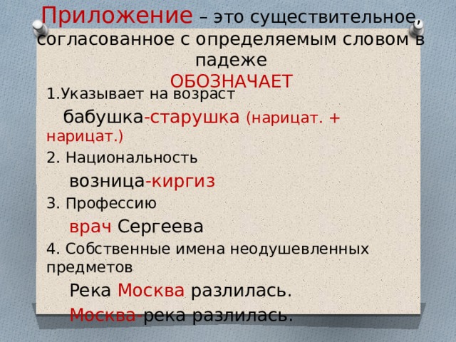 Приложение – это существительное, согласованное с определяемым словом в падеже  ОБОЗНАЧАЕТ 1.Указывает на возраст  бабушка -старушка (нарицат. + нарицат.) 2. Национальность  возница -киргиз 3. Профессию  врач Сергеева 4. Собственные имена неодушевленных предметов  Река Москва разлилась.  Москва- река разлилась. 