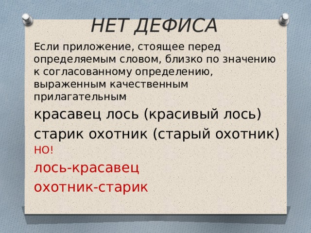 НЕТ ДЕФИСА Если приложение, стоящее перед определяемым словом, близко по значению к согласованному определению, выраженным качественным прилагательным красавец лось (красивый лось) старик охотник (старый охотник) НО! лось-красавец охотник-старик 