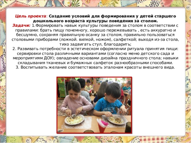 Цель проекта : Создание условий для формирования у детей старшего дошкольного возраста культуры поведения за столом.  Задачи: 1.Формировать навык культуры поведения за столом в соответствии с правилами: брать пищу понемногу, хорошо пережевывать , есть аккуратно и бесшумно, сохраняя правильную осанку за столом, правильно пользоваться столовыми приборами (ложкой. вилкой, ножом), салфеткой; выходя из-за стола, тихо задвигать стул, благодарить;  2. Развивать потребности в эстетическом оформлении ритуала принятия пищи: сервировки стола различными вариантами (согласно меню детского сада и мероприятиям ДОУ); овладение основами дизайна праздничного стола; навыки складывания тканевых и бумажных салфеток разнообразными способами.  3. Воспитывать желание соответствовать эталонам красоты внешнего вида.     