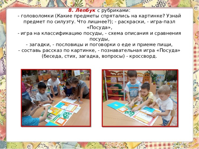 8. Лепбук  с рубриками:  - головоломки (Какие предметы спрятались на картинке? Узнай предмет по силуэту. Что лишнее?); - раскраски, - игра-пазл «Посуда»,  - игра на классификацию посуды, - схема описания и сравнения посуды,  - загадки, - пословицы и поговорки о еде и приеме пищи,  - составь рассказ по картинке, - познавательная игра «Посуда» (беседа, стих, загадка, вопросы) - кроссворд. 