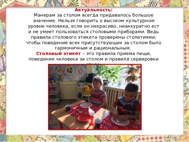 Актуальность:  Манерам за столом всегда придавалось большое значение. Нельзя говорить о высоком культурном уровне человека, если он некрасиво, неаккуратно ест и не умеет пользоваться столовыми приборами. Ведь правила столового этикета проверены столетиями, чтобы поведение всех присутствующих за столом было гармоничным и рациональным.  Столовый этикет – это правила приема пищи, поведения человека за столом и правила сервировки стола. 