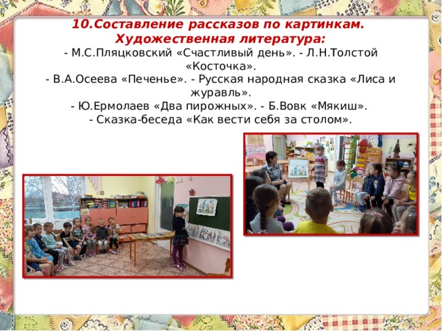 10.Составление рассказов по картинкам.  Художественная литература:  - М.С.Пляцковский «Счастливый день». - Л.Н.Толстой «Косточка».  - В.А.Осеева «Печенье». - Русская народная сказка «Лиса и журавль».  - Ю.Ермолаев «Два пирожных». - Б.Вовк «Мякиш».  - Сказка-беседа «Как вести себя за столом».    