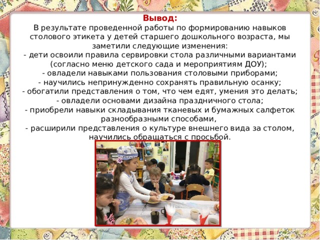 Вывод:  В результате проведенной работы по формированию навыков столового этикета у детей старшего дошкольного возраста, мы заметили следующие изменения:  - дети освоили правила сервировки стола различными вариантами (согласно меню детского сада и мероприятиям ДОУ);  - овладели навыками пользования столовыми приборами;  - научились непринужденно сохранять правильную осанку;  - обогатили представления о том, что чем едят, умения это делать;  - овладели основами дизайна праздничного стола;  - приобрели навыки складывания тканевых и бумажных салфеток разнообразными способами,  - расширили представления о культуре внешнего вида за столом, научились обращаться с просьбой. 