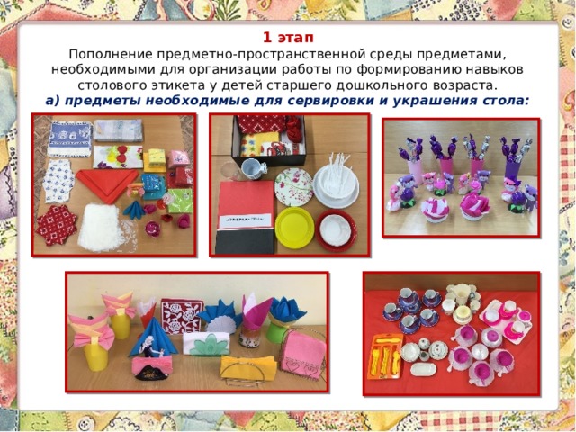 1 этап  Пополнение предметно-пространственной среды предметами, необходимыми для организации работы по формированию навыков столового этикета у детей старшего дошкольного возраста.  а) предметы необходимые для сервировки и украшения стола:    
