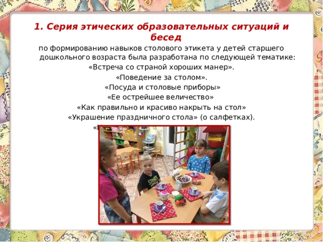 1. Серия этических образовательных ситуаций   и бесед  по формированию навыков столового этикета у детей старшего дошкольного возраста была разработана по следующей тематике: «Встреча со страной хороших манер». «Поведение за столом».  «Посуда и столовые приборы» «Ее острейшее величество» «Как правильно и красиво накрыть на стол» «Украшение праздничного стола» (о салфетках). «Накроем стол к чаю с конфетами». 