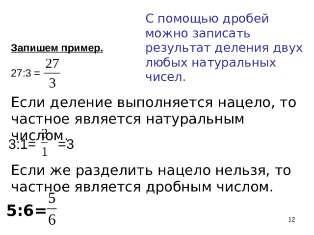 С помощью дробей можно записать результат деления двух любых натуральных чисел. . Запишем пример. 27:3 = Если деление выполняется нацело, то частное является натуральным числом. 3:1= =3 Если же разделить нацело нельзя, то частное является дробным числом. 5:6=   