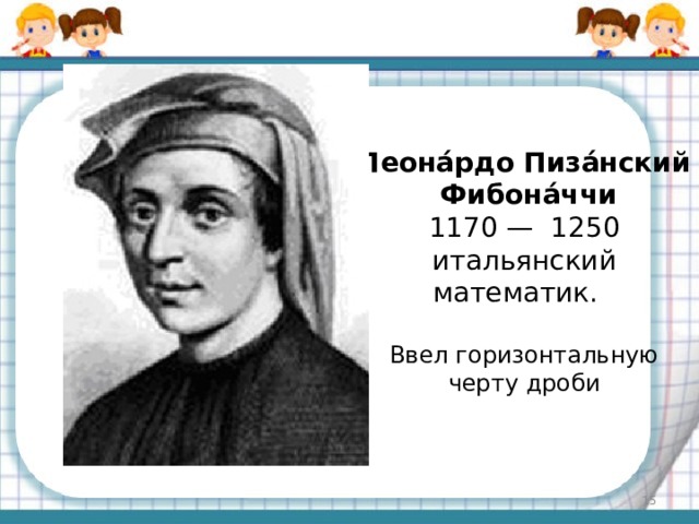 Леона́рдо Пиза́нский  Фибона́ччи  1170 — 1250 итальянский математик. Ввел горизонтальную черту дроби  