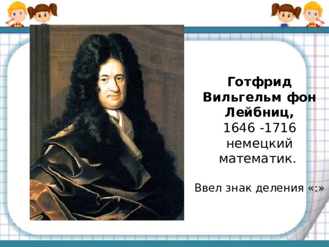 Готфрид Вильгельм фон Лейбниц,  1646 -1716 немецкий математик. Ввел знак деления «:»  
