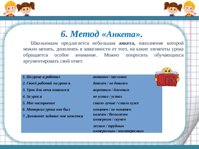 6. Метод « Анкета ».   Школьникам предлагается небольшая анкета, наполнение которой можно менять, дополнять в зависимости от того, на какие элементы урока обращается особое внимание. Можно попросить обучающихся аргументировать свой ответ. 1. На уроке я работал 2. Своей работой на уроке я активно / пассивно 3. Урок для меня показался доволен / не доволен 4. За урок я коротким / длинным 5. Мое настроение не устал / устал стало лучше / стало хуже 6. Материал урока мне был 7. Домашнее задание мне кажется понятен / не понятен полезен / бесполезен интересен / скучен легким / трудным интересным / неинтересным  