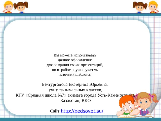 Вы можете использовать данное оформление для создания своих презентаций, но в работе нужно указать источник шаблона: Бектурганова Екатерина Юрьевна, учитель начальных классов, КГУ «Средняя школа №7» акимата города Усть-Каменогорска, Казахстан, ВКО Сайт  http://pedsovet.su/   