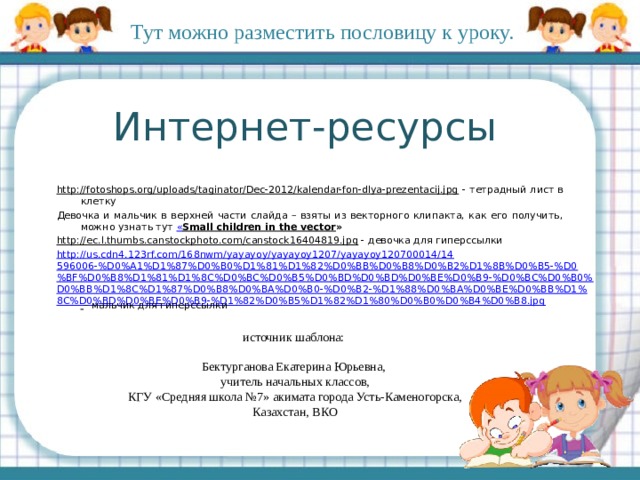 Тут можно разместить пословицу к уроку. Интернет-ресурсы http://fotoshops.org/uploads/taginator/Dec-2012/kalendar-fon-dlya-prezentacij.jpg - тетрадный лист в клетку Девочка и мальчик в верхней части слайда – взяты из векторного клипакта, как его получить, можно узнать тут « Small children in the vector » http://ec.l.thumbs.canstockphoto.com/canstock16404819.jpg - девочка для гиперссылки http://us.cdn4.123rf.com/168nwm/yayayoy/yayayoy1207/yayayoy120700014/14596006-%D0%A1%D1%87%D0%B0%D1%81%D1%82%D0%BB%D0%B8%D0%B2%D1%8B%D0%B5-%D0%BF%D0%B8%D1%81%D1%8C%D0%BC%D0%B5%D0%BD%D0%BD%D0%BE%D0%B9-%D0%BC%D0%B0%D0%BB%D1%8C%D1%87%D0%B8%D0%BA%D0%B0-%D0%B2-%D1%88%D0%BA%D0%BE%D0%BB%D1%8C%D0%BD%D0%BE%D0%B9-%D1%82%D0%B5%D1%82%D1%80%D0%B0%D0%B4%D0%B8.jpg  – мальчик для гиперссылки источник шаблона: Бектурганова Екатерина Юрьевна, учитель начальных классов, КГУ «Средняя школа №7» акимата города Усть-Каменогорска, Казахстан, ВКО  