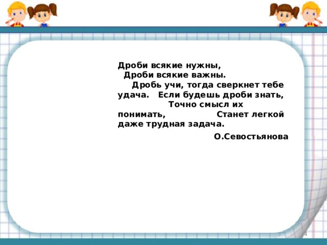 Дроби всякие нужны, Дроби всякие важны. Дробь учи, тогда сверкнет тебе удача. Если будешь дроби знать, Точно смысл их понимать, Станет легкой даже трудная задача. О.Севостьянова  
