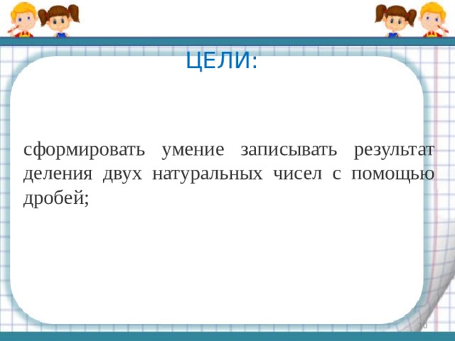 Цели: сформировать умение записывать результат деления двух натуральных чисел с помощью дробей;  