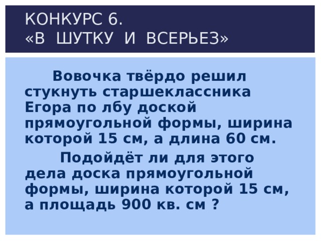 КОНКУРС 6.  «В ШУТКУ И ВСЕРЬЕЗ»  Вовочка твёрдо решил стукнуть старшеклассника Егора по лбу доской прямоугольной формы, ширина которой 15 см, а длина 60 см.  Подойдёт ли для этого дела доска прямоугольной формы, ширина которой 15 см, а площадь 900 кв. см ? 