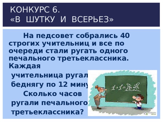 КОНКУРС 6.  «В ШУТКУ И ВСЕРЬЕЗ»  На педсовет собрались 40 строгих учительниц и все по очереди стали ругать одного печального третьеклассника. Каждая  учительница ругала  беднягу по 12 минут.  Сколько часов  ругали печального  третьеклассника? 