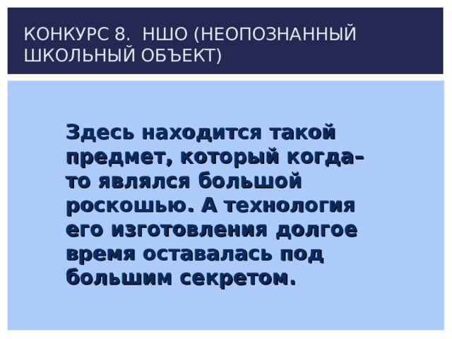 КОНКУРС 8. НШО (НЕОПОЗНАННЫЙ ШКОЛЬНЫЙ ОБЪЕКТ) Здесь находится такой предмет, который когда–то являлся большой роскошью. А технология его изготовления долгое время оставалась под большим секретом. 