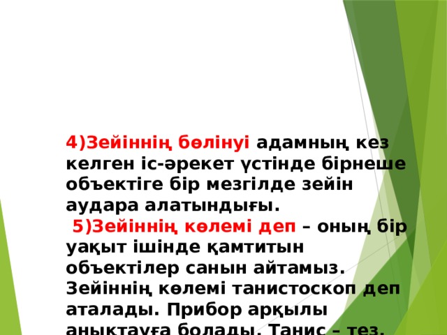 4)Зейіннің бөлінуі адамның кез келген іс-әрекет үстінде бірнеше объектіге бір мезгілде зейін аудара алатындығы.   5)Зейіннің көлемі деп – оның бір уақыт ішінде қамтитын объектілер санын айтамыз. Зейіннің көлемі танистоскоп деп аталады. Прибор арқылы анықтауға болады. Танис – тез, скопио – көру деген мағынаны білдіреді. 