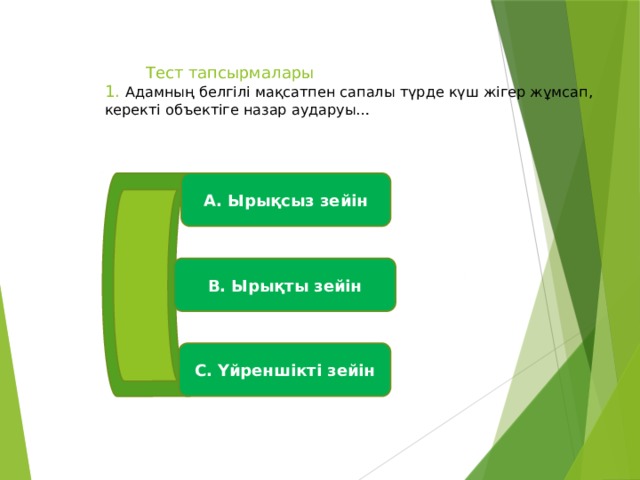  Тест тапсырмалары  1. Адамның белгілі мақсатпен сапалы түрде күш жігер жұмсап, керекті объектіге назар аударуы…   А. Ырықсыз зейін В. Ырықты зейін С. Үйреншікті зейін 