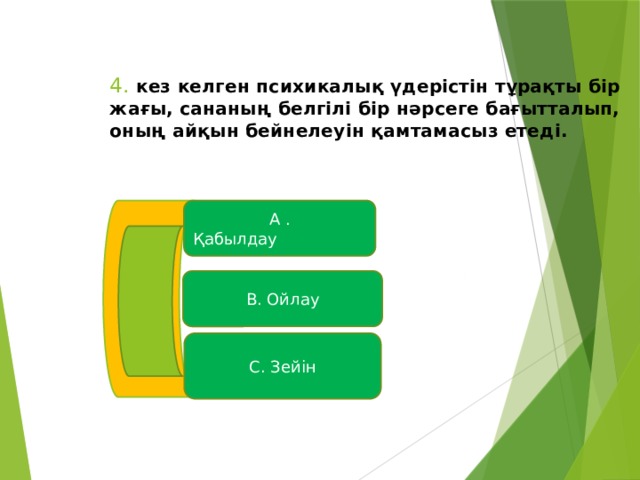 4. кез келген психикалық үдерістін тұрақты бір жағы, сананың белгілі бір нәрсеге бағытталып, оның айқын бейнелеуін қамтамасыз етеді.  А . Қабылдау В. Ойлау С. Зейін 