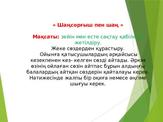    « Шаңсорғыш пен шаң »   Мақсаты: зейін мен есте сақтау қабілетін жетілдіру.  Жеке сөздерден құрастыру.  Ойынға қатысушылардың әрқайсысы кезекпенен кез- келген сөзді айтады. Әркім өзінің ойлаған сөзін айтпас бұрын алдыңғы балалардың айтқан сөздерін қайталауы керек. Нәтижесінде жалпы бір оқиға немесе әңгіме шығуы керек.   