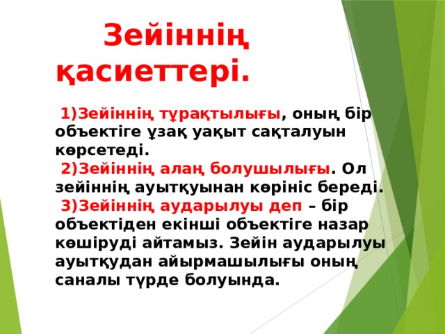  Зейіннің қасиеттері.    1)Зейіннің тұрақтылығы , оның бір объектіге ұзақ уақыт сақталуын көрсетеді.   2)Зейіннің алаң болушылығы . Ол зейіннің ауытқуынан көрініс береді.   3)Зейіннің аударылуы деп – бір объектіден екінші объектіге назар көшіруді айтамыз. Зейін аударылуы ауытқудан айырмашылығы оның саналы түрде болуында.   