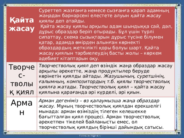  Қайта жасау Суреттеп жазғанға немесе сызғанға қарап адамның жаңадан бәрнәрсені елестете алуын қайта жасау қиялы деп атайды. Творчес-тволық қиял  Қайта жасау қиялы арқылы адам шындыққа сай, дәл, дұрыс образдар беріп отырады. Бұл үшін түрлі сипаттау, схема сызықтарын дұрыс түсіне білумен қатар, адамда өмірден алынған көрнекті образдардың жеткілікті қоры болуы шарт. Қайта жасау қиялын тәрбиелеудің басты жолы – көркем әдебиет кітаптарын оқу. Творчестволық қиял деп өзіндік жаңа образдар жасау арқылы әрекетте, жаңа продуктылер беруде көрінетін қиялды айтады. Жазушының, суретшінің, ғалымның, композитордың т.б. қиялы творчестволық қиялға жатады. Творчестволық қиял – қайта жасау қиялына қарағанда әрі күрделі, әрі қиын.  Арман Арман дегеніміз – өз қалаумызша жаңа образдар жасау. Мұның творчестволық қиялдан ерекшелігі мынада: арман өзіміздің тілеген келешекке бағытталған қиял процесі. Арман творчестволық әрекетпен тікелей байланысты емес, ол творчестволық қиялдың бірінші дайындық сатысы. 