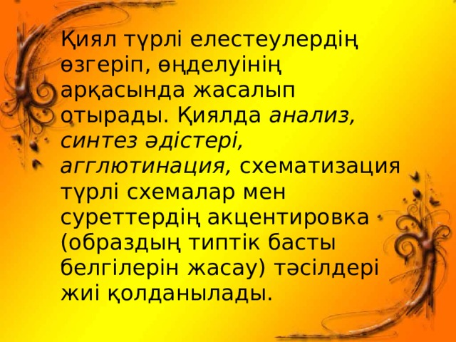 Қиял түрлі елестеулердің өзгеріп, өңделуінің арқасында жасалып отырады. Қиялда анализ, синтез әдістері, агглютинация, схематизация түрлі схемалар мен суреттердің акцентировка (образдың типтік басты белгілерін жасау) тәсілдері жиі қолданылады. 