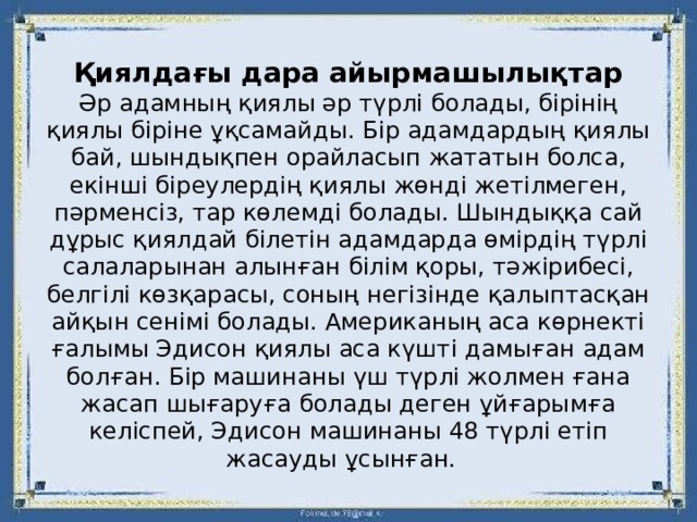   Қиялдағы дара айырмашылықтар  Әр адамның қиялы әр түрлі болады, бірінің қиялы біріне ұқсамайды. Бір адамдардың қиялы бай, шындықпен орайласып жататын болса, екінші біреулердің қиялы жөнді жетілмеген, пәрменсіз, тар көлемді болады. Шындыққа сай дұрыс қиялдай білетін адамдарда өмірдің түрлі салаларынан алынған білім қоры, тәжірибесі, белгілі көзқарасы, соның негізінде қалыптасқан айқын сенімі болады. Американың аса көрнекті ғалымы Эдисон қиялы аса күшті дамыған адам болған. Бір машинаны үш түрлі жолмен ғана жасап шығаруға болады деген ұйғарымға келіспей, Эдисон машинаны 48 түрлі етіп жасауды ұсынған. 