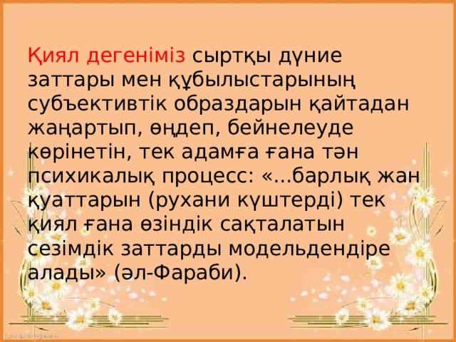  Қиял дегеніміз сыртқы дүние заттары мен құбылыстарының субъективтік образдарын қайтадан жаңартып, өңдеп, бейнелеуде көрінетін, тек адамға ғана тән психикалық процесс: «...барлық жан қуаттарын (рухани күштерді) тек қиял ғана өзіндік сақталатын сезімдік заттарды модельдендіре алады» (әл-Фараби).   