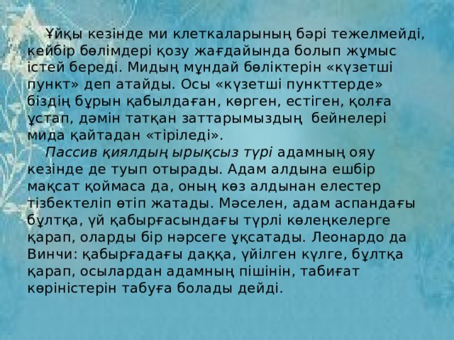  Ұйқы кезінде ми клеткаларының бәрі тежелмейді, кейбір бөлімдері қозу жағдайында болып жұмыс істей береді. Мидың мұндай бөліктерін «күзетші пункт» деп атайды. Осы «күзетші пункттерде» біздің бұрын қабылдаған, көрген, естіген, қолға ұстап, дәмін татқан заттарымыздың бейнелері мида қайтадан «тіріледі».   Пассив қиялдың ырықсыз түрі адамның ояу кезінде де туып отырады. Адам алдына ешбір мақсат қоймаса да, оның көз алдынан елестер тізбектеліп өтіп жатады. Мәселен, адам аспандағы бұлтқа, үй қабырғасындағы түрлі көлеңкелерге қарап, оларды бір нәрсеге ұқсатады. Леонардо да Винчи: қабырғадағы даққа, үйілген күлге, бұлтқа қарап, осылардан адамның пішінін, табиғат көріністерін табуға болады дейді. 