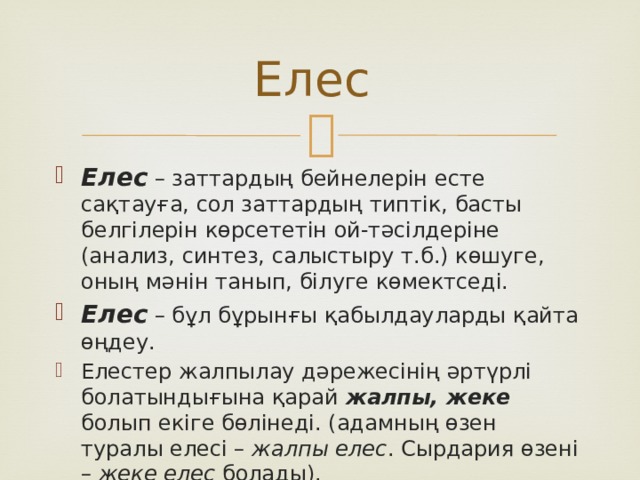 Елес Елес – заттардың бейнелерін есте сақтауға, сол заттардың типтік, басты белгілерін көрсететін ой-тәсілдеріне (анализ, синтез, салыстыру т.б.) көшуге, оның мәнін танып, білуге көмектседі. Елес – бұл бұрынғы қабылдауларды қайта өңдеу. Елестер жалпылау дәрежесінің әртүрлі болатындығына қарай жалпы, жеке болып екіге бөлінеді. (адамның өзен туралы елесі – жалпы елес . Сырдария өзені – жеке елес болады). 